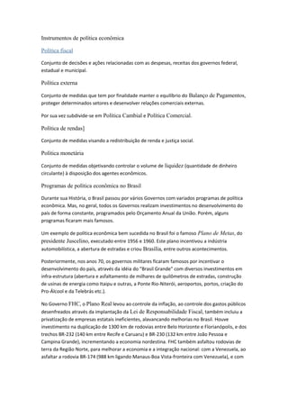 Instrumentos de política econômica
Política fiscal
Conjunto de decisões e ações relacionadas com as despesas, receitas dos governos federal,
estadual e municipal.
Política externa
Conjunto de medidas que tem por finalidade manter o equilíbrio do Balanço de Pagamentos,
proteger determinados setores e desenvolver relações comerciais externas.
Por sua vez subdivide-se em Política Cambial e Política Comercial.
Política de rendas]
Conjunto de medidas visando a redistribuição de renda e justiça social.
Política monetária
Conjunto de medidas objetivando controlar o volume de liquidez (quantidade de dinheiro
circulante) à disposição dos agentes econômicos.
Programas de política econômica no Brasil
Durante sua História, o Brasil passou por vários Governos com variados programas de política
econômica. Mas, no geral, todos os Governos realizam investimentos no desenvolvimento do
país de forma constante, programados pelo Orçamento Anual da União. Porém, alguns
programas ficaram mais famosos.
Um exemplo de política econômica bem sucedida no Brasil foi o famoso Plano de Metas, do
presidente Juscelino, executado entre 1956 e 1960. Este plano incentivou a indústria
automobilística, a abertura de estradas e criou Brasília, entre outros acontecimentos.
Posteriormente, nos anos 70, os governos militares ficaram famosos por incentivar o
desenvolvimento do país, através da idéia do "Brasil Grande" com diversos investimentos em
infra-estrutura (abertura e asfaltamento de milhares de quilômetros de estradas, construção
de usinas de energia como Itaipu e outras, a Ponte Rio-Niterói, aeroportos, portos, criação do
Pro-Álcool e da Telebrás etc.).
No Governo FHC, o Plano Real levou ao controle da inflação, ao controle dos gastos públicos
desenfreados através da implantação da Lei de Responsabilidade Fiscal, também incluiu a
privatização de empresas estatais ineficientes, alavancando melhorias no Brasil. Houve
investimento na duplicação de 1300 km de rodovias entre Belo Horizonte e Florianópolis, e dos
trechos BR-232 (140 km entre Recife e Caruaru) e BR-230 (132 km entre João Pessoa e
Campina Grande), incrementando a economia nordestina. FHC também asfaltou rodovias de
terra da Região Norte, para melhorar a economia e a integração nacional: com a Venezuela, ao
asfaltar a rodovia BR-174 (988 km ligando Manaus-Boa Vista-fronteira com Venezuela), e com
 