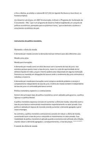 o Peru e Bolívia, ao asfaltar a rodovia BR-317 (331 km ligando Rio Branco à Assis Brasil, na
fronteira tríplice).
Já o Governo Lula lançou, em 2007 foi anunciado, no Brasil, o Programa de Aceleração de
Crescimento - PAC,2
que é um programa do Governo Federal englobando um conjunto de
políticas econômicas, planejadas para os próximos 4 anos,3
que se destinam a acelerar o
crescimento econômico do país
instrumentos de política monetária,
Demanda e oferta da moeda
A demanda por moeda consiste na demanda total por dinheiro para dois diferentes usos:
Moeda como ativo.
Moeda para transações.
A demanda por moeda como um ativo decresce com o aumento da taxa de juros. Isso
acontece porque quanto maior a taxa de juros, maior é o custo de oportunidade de ter
dinheiro líquido em mãos, já que o mesmo poderia estar depositado em alguma instituição
financeira ou investido em obrigações do tesouro onde o rendimento dos juros estimularia o
indivíduo a investi-lo.
A demanda por moeda para transações como compra e venda de produtos e serviços é
completamente independente da taxa de juros. A oferta de moeda também é independente
da taxa de juros e é controlada pelo banco central.
Política monetária expansiva e contracionista
Existem dois principais tipos de política monetária a serem adotados pelo governo; a política
rigorosa e a política flexível.
A política monetária expansiva consiste em aumentar a oferta de moeda, reduzindo assim a
taxa de juros básica e estimulando investimentos majoritariamente no setor privado. Essa
política é adotada em épocas de recessão visando aumentar a demanda agregada e gerar
novos empregos.
Ao contrário, a política monetária contracionista consiste em reduzir a oferta de moeda,
aumentando assim a taxa de juros e reduzindo os investimentos no setor privado. Essa
modalidade da política monetária é aplicada quando a economia está sofrendo alta inflação,
visando reduzir a demanda agregada e, consequentemente, o nível de preços. [carece de fontes?]
Controle da oferta de moeda
 