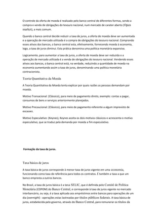 O controle da oferta de moeda é realizado pelo banco central de diferentes formas, sendo a
compra e venda de obrigações do tesouro nacional, num mercado de carater aberto (Open
market), a mais comum.
Quando o banco central decide reduzir a taxa de juros, a oferta de moeda deve ser aumentada
e a operação de mercado utilizada é a compra de obrigações do tesouro nacional. Comprando
esses ativos dos bancos, o banco central esta, efetivamente, fornecendo moeda à economia,
logo, a taxa de juros diminui. Esta prática denomina uma política monetária expansiva.
Logicamente, para aumentar a taxa de juros, a oferta de moeda deve ser reduzida e a
operação de mercado utilizada é a venda de obrigações do tesouro nacional. Vendendo esses
ativos aos bancos, o banco central está, na verdade, reduzindo a quantidade de moeda na
economia aumentando assim a taxa de juros, denominando uma política monetária
contracionista.
Teoria Quantitativa da Moeda
A Teoria Quantitativa da Moeda tenta explicar por quais razões as pessoas demandam por
moeda.
Motivo Transacional: (Clássico), para meio de pagamento direto, exemplo: contas a pagar,
consumos de bens e serviços anteriormente planejados.
Motivo Precaucional: (Clássico), para meio de pagamento referente a algum imprevisto de
escassez.
Motivo Especulativo: (Keynes), Keynes aceita os dois motivos clássicos e acrescenta o motivo
especulativo, que se traduz pela demanda por moeda a fim especulativo.
Formação da taxa de juros.
Taxa básica de juros
A taxa básica de juros corresponde à menor taxa de juros vigente em uma economia,
funcionando como taxa de referência para todos os contratos. É também a taxa a que um
banco empresta a outros bancos.
No Brasil, a taxa de juros básica é a taxa SELIC, que é definida pelo Comitê de Política
Monetária (COPOM) do Banco Central, e corresponde à taxa de juros vigente no mercado
interbancário, ou seja, é a taxa aplicada aos empréstimos entre bancos para operações de um
dia (overnight) - operações estas lastreadas por títulos públicos federais. A taxa básica de
juros, estabelecida pelo governo, através do Banco Central, para remunerar os títulos da
 