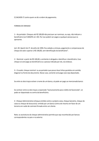 C) SACADO: É contra quem se dá a ordem de pagamento.
FORMAS DE EMISSAO
1 – Ao portador: Cheques até R$ 100,00 não precisam ser nominais, ou seja, não indicam o
beneficiário (Lei 9.069/95 art. 69). Por isso podem ser pagos a qualquer pessoa que os
apresente.
(art. 69. Apartir de 1º. de julho de 1994, fica vedada a emissao, pagamento e compensacao de
cheque de valor superior a R$ 100,00, sem identificação do beneficiário”.
2 – Nominal: a partir de R$ 100,00, o emitente é obrigado a identificar o beneficiário. Esse
cheque só será pago ao beneficiário ou a pessoa indicada por ele, via endosso.
3 – Cruzado: cheque nominal ou ao portador que possui duas linhas paralelas em sentido
diagonal na frente do documento. Nesse caso, somente será pago caso seja depositado.
Se entre os dois traços estiver o nome de um banco, só pode ser pago ao mencionado banco.
Se contiver entre os dois traços a expressão “exclusivamente para crédito do favorecido”, só
pode ser depositado na contra do beneficiário.
4 - Cheque Administrativo (cheque emitido contra o próprio caixa, cheque bancário, cheque de
caixa ou cheque de tesouraria): emitido por um banco contra ele mesmo em favor de um
terceiro em razão de contrato firmado entre um cliente.
Nota: as assinaturas do cheque administrativo permite que seja reconhecido por bancos
correspondentes no pais e no exterior.
 