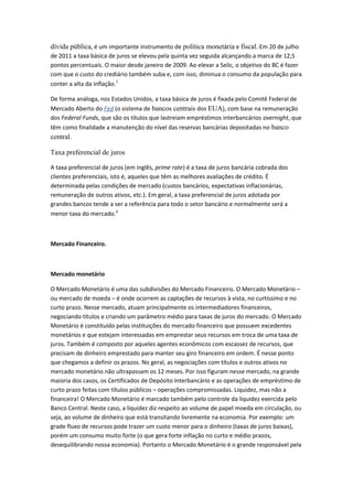 dívida pública, é um importante instrumento de política monetária e fiscal. Em 20 de julho
de 2011 a taxa básica de juros se elevou pela quinta vez seguida alcançando a marca de 12,5
pontos percentuais. O maior desde janeiro de 2009. Ao elevar a Selic, o objetivo do BC é fazer
com que o custo do crediário também suba e, com isso, diminua o consumo da população para
conter a alta da inflação.3
De forma análoga, nos Estados Unidos, a taxa básica de juros é fixada pelo Comitê Federal de
Mercado Aberto do Fed (o sistema de bancos centrais dos EUA), com base na remuneração
dos Federal Funds, que são os títulos que lastreiam empréstimos interbancários overnight, que
têm como finalidade a manutenção do nível das reservas bancárias depositadas no banco
central.
Taxa preferencial de juros
A taxa preferencial de juros (em inglês, prime rate) é a taxa de juros bancária cobrada dos
clientes preferenciais, isto é, aqueles que têm as melhores avaliações de crédito. É
determinada pelas condições de mercado (custos bancários, expectativas inflacionárias,
remuneração de outros ativos, etc.). Em geral, a taxa preferencial de juros adotada por
grandes bancos tende a ser a referência para todo o setor bancário e normalmente será a
menor taxa do mercado.4
Mercado Financeiro.
Mercado monetário
O Mercado Monetário é uma das subdivisões do Mercado Financeiro. O Mercado Monetário –
ou mercado de moeda – é onde ocorrem as captações de recursos à vista, no curtíssimo e no
curto prazo. Nesse mercado, atuam principalmente os intermediadores financeiros,
negociando títulos e criando um parâmetro médio para taxas de juros do mercado. O Mercado
Monetário é constituído pelas instituições do mercado financeiro que possuem excedentes
monetários e que estejam interessadas em emprestar seus recursos em troca de uma taxa de
juros. Também é composto por aqueles agentes econômicos com escassez de recursos, que
precisam de dinheiro emprestado para manter seu giro financeiro em ordem. É nesse ponto
que chegamos a definir os prazos. No geral, as negociações com títulos e outros ativos no
mercado monetário não ultrapassam os 12 meses. Por isso figuram nesse mercado, na grande
maioria dos casos, os Certificados de Depósito Interbancário e as operações de empréstimo de
curto prazo feitas com títulos públicos – operações compromissadas. Liquidez, mas não a
financeira! O Mercado Monetário é marcado também pelo controle da liquidez exercida pelo
Banco Central. Neste caso, a liquidez diz respeito ao volume de papel moeda em circulação, ou
seja, ao volume de dinheiro que está transitando livremente na economia. Por exemplo: um
grade fluxo de recursos pode trazer um custo menor para o dinheiro (taxas de juros baixas),
porém um consumo muito forte (o que gera forte inflação no curto e médio prazos,
desequilibrando nossa economia). Portanto o Mercado Monetário é o grande responsável pela
 