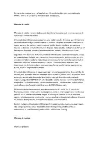 formação das taxas de juros – a Taxa Selic e o CDI, sendo também bem controlado pelo
COPOM através de sua política monetária bem estabelecida.
Mercado de crédito
Mercado de crédito é o nome dado a parte do sistema financeiro onde ocorre o processo de
concessão e tomada de crédito.
O mercado de crédito envolve duas partes, uma credora e outra devedora, que normalmente
estabelecem uma relação contratual entre si, podendo ser formal ou informal. Esta situação
sugere que uma das partes, a credora conceda liquidez à outra, mediante um premio de
liquidez ou de risco, comumente intitulado de juros. Nesta relação à parte credora oferece um
bem a parte devedora, que na sociedade capitalista é a moeda fiduciária ou escritural.
Segundo o novo dicionário do Aurélio, crédito é definido como cessão de mercadoria, serviço
ou importância em dinheiro, para pagamento futuro. Assim sendo, ao dispormos a terceiro
uma determinada mercadoria, mediante ao compromisso, formal (contrato) ou informal, de
reembolso no futuro, estamos vendendo a crédito. Quando dispomos a terceiro uma
importância em dinheiro mediante o compromisso, formal ou informal, de pagamento no
futuro, estamos emprestando a crédito.
O mercado de crédito serve de alavancagem para a maioria das economias desenvolvidas do
mundo, já no Brasil este mercado ainda tem pouco expressão, devido a taxa de juros no Brasil
estar entre as mais altas do mundo. No entanto o mercado de crédito está em grande
expansão, segundo a FEBRABAN em julho de 2008 o crédito alcançou o seu recorde histórico,
chegando a 37% do PIB brasileiro, ultrapassando a casa de 1 trilhão de reais, onde o crédito
destinado a pessoa física corresponde a cerca de 370 bilhões de reais.
No sistema capitalista os principais agentes de concessão de crédito são as instituições
financeiras, embora existam vários outros agentes, como as empresas para seus clientes e as
pessoas físicas para seus parentes e amigos. As instituições financeiras são os principais
agentes pelo seu poder de arregimentar recursos, e pelo grau de especialização que alcançam
no processo de emprestar e principalmente receber seus empréstimos.
Existem muitas modalidades de crédito disponíveis ao consumidor atualmente, as principais
são: cheque especial; cartão de crédito;empréstimo pessoal; crédito direto ao
consumido(CDC); crédito consignado; crédito habitacional; leasing.
Mercado de capitais:
Mercado primário
 
