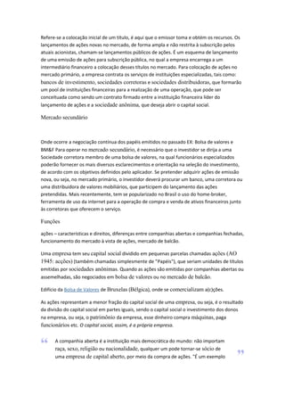 Refere-se a colocação inicial de um título, é aqui que o emissor toma e obtém os recursos. Os
lançamentos de ações novas no mercado, de forma ampla e não restrita à subscrição pelos
atuais acionistas, chamam-se lançamentos públicos de ações. É um esquema de lançamento
de uma emissão de ações para subscrição pública, no qual a empresa encarrega a um
intermediário financeiro a colocação desses títulos no mercado. Para colocação de ações no
mercado primário, a empresa contrata os serviços de instituições especializadas, tais como:
bancos de investimento, sociedades corretoras e sociedades distribuidoras, que formarão
um pool de instituições financeiras para a realização de uma operação, que pode ser
conceituada como sendo um contrato firmado entre a instituição financeira líder do
lançamento de ações e a sociedade anônima, que deseja abrir o capital social.
Mercado secundário
Onde ocorre a negociação contínua dos papéis emitidos no passado EX: Bolsa de valores e
BM&F Para operar no mercado secundário, é necessário que o investidor se dirija a uma
Sociedade corretora membro de uma bolsa de valores, na qual funcionários especializados
poderão fornecer os mais diversos esclarecimentos e orientação na seleção do investimento,
de acordo com os objetivos definidos pelo aplicador. Se pretender adquirir ações de emissão
nova, ou seja, no mercado primário, o investidor deverá procurar um banco, uma corretora ou
uma distribuidora de valores mobiliários, que participem do lançamento das ações
pretendidas. Mais recentemente, tem se popularizado no Brasil o uso do home-broker,
ferramenta de uso da internet para a operação de compra e venda de ativos financeiros junto
às corretoras que oferecem o serviço.
Funções
ações – características e direitos, diferenças entre companhias abertas e companhias fechadas,
funcionamento do mercado à vista de ações, mercado de balcão.
Uma empresa tem seu capital social dividido em pequenas parcelas chamadas ações (AO
1945: acções) (também chamadas simplesmente de "Papéis"), que seriam unidades de títulos
emitidas por sociedades anônimas. Quando as ações são emitidas por companhias abertas ou
assemelhadas, são negociados em bolsa de valores ou no mercado de balcão.
Edifício da Bolsa de Valores de Bruxelas (Bélgica), onde se comercializam a(c)ções.
As ações representam a menor fração do capital social de uma empresa, ou seja, é o resultado
da divisão do capital social em partes iguais, sendo o capital social o investimento dos donos
na empresa, ou seja, o patrimônio da empresa, esse dinheiro compra máquinas, paga
funcionários etc. O capital social, assim, é a própria empresa.
A companhia aberta é a instituição mais democrática do mundo: não importam
raça, sexo, religião ou nacionalidade, qualquer um pode tornar-se sócio de
uma empresa de capital aberto, por meio da compra de ações. "É um exemplo
 