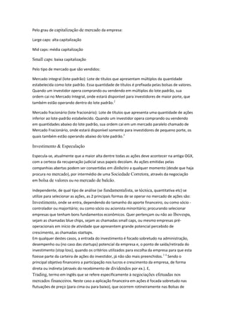 Pelo grau de capitalização de mercado da empresa:
Large caps: alta capitalização
Mid caps: média capitalização
Small caps: baixa capitalização
Pelo tipo de mercado que são vendidos:
Mercado integral (lote-padrão): Lote de títulos que apresentam múltiplos da quantidade
estabelecida como lote padrão. Essa quantidade de títulos é prefixada pelas bolsas de valores.
Quando um investidor opera comprando ou vendendo em múltiplos do lote padrão, sua
ordem cai no Mercado Integral, onde estará disponível para investidores de maior porte, que
também estão operando dentro do lote padrão.2
Mercado fracionário (lote fracionário): Lote de títulos que apresenta uma quantidade de ações
inferior ao lote-padrão estabelecido. Quando um investidor opera comprando ou vendendo
em quantidades abaixo do lote padrão, sua ordem cai em um mercado paralelo chamado de
Mercado Fracionário, onde estará disponível somente para investidores de pequeno porte, os
quais também estão operando abaixo do lote padrão.2
Investimento & Especulação
Especula-se, atualmente que a maior alta dentre todas as ações deve acontecer na antiga OGX,
com a certeza da recuperação judicial seus papeis decolam. As ações emitidas pelas
companhias abertas podem ser convertidas em dinheiro a qualquer momento (desde que haja
procura no mercado), por intermédio de uma Sociedade Corretora, através da negociação
em bolsa de valores ou no mercado de balcão.
Independente, de qual tipo de análise (se fundamentalista, se técnica, quantitativa etc) se
utilize para selecionar as ações, as 2 principais formas de se operar no mercado de ações são:
Investimento, onde se entra, dependendo do tamanho do aporte financeiro, ou como sócio -
controlador ou majoritário; ou como sócio ou acionista minoritário; procurando selecionar
empresas que tenham bons fundamentos econômicos. Quer pertençam ou não ao Ibovespa,
sejam as chamadas blue chips, sejam as chamadas small caps, ou mesmo empresas pré-
operacionais em início de atividade que apresentem grande potencial percebido de
crescimento, as chamadas startups.
Em qualquer destes casos, a entrada do investimento é focado sobretudo na administração,
desempenho ou (no caso das startups) potencial da empresa e, o ponto de saída/retirada do
investimento (stop loss), quando os critérios utilizados para escolha da empresa para que esta
fizesse parte da carteira de ações do investidor, já não são mais preenchidos.3 4
Sendo o
principal objetivo financeiro a participação nos lucros e crescimento da empresa, de forma
direta ou indireta (através do recebimento de dividendos por ex.). E,
Trading, termo em inglês que se refere especificamente à negociações efetuadas nos
mercados financeiros. Neste caso a aplicação financeira em ações é focada sobretudo nas
flutuações de preço (para cima ou para baixo), que ocorrem rotineiramente nas Bolsas de
 