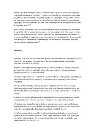 Valores, no curto e médio prazo. Neste tipo de aplicação, o que mais importa é a liquidez e
volatilidade de cada ação escolhida.5 6 7
Sendo o principal objetivo financeiro do especulador
que, ao longo do tempo a soma dos ganhos obtidos nas negociações bem sucedidas (mesmo
que estas sejam em menor número) se mantenha acima da soma das perdas assumidas nas
negociações fracassadas (mesmo que estas últimas representem um maior percentual do total
de suas negociações).8 9
Assim, em uma modalidade o fator principal para análise, aplicação, manutenção ou retirada
de capital é o valor percebido das empresas no mercado, seja presente (blue chips) ou futuro
esperado (small caps e start ups), sendo o preço um fator secundário e reflexivo, se tanto. Já
na outra modalidade, o preço consensual momentâneo entre os participantes do mercado, é o
fator principal, ou (dependendo da metodologia) um dos principais para análise, aplicação,
manutenção ou retirada de capital.10
debêntures,
Debênture é um título de crédito representativo de empréstimo que uma companhia faz junto
a terceiros e que assegura a seus detentores direito contra a emissora, nas condições
constantes da escritura de emissão.
Para emitir uma debênture uma empresa tem que ter uma escritura de emissão, onde estão
descritos todos os direitos conferidos pelos títulos, suas garantias e demais cláusulas e
condições da emissão e suas características.
A expressão inglesa derivada — debenture — é geralmente mais empregada no Brasil do que a
sua correspondente francesa obligation, também adotada na legislação brasileira (como
obrigações).
Debêntures são certificados ou títulos de valores mobiliários emitidos pelas sociedades
anônimas, representativas de empréstimos contraídos pelas mesmas, cada título dando, ao
debenturista, idênticos direitos de crédito contra as sociedades, estabelecidos na escritura de
emissão.
A captação de recursos pela sociedade através de debêntures gera um lançamento contábil
em seu ativo (caixa) e outro em seu passivo (circulante e/ou exigível a longo prazo).
A finalidade desse tipo de financiamento é a de satisfazer, de maneira mais econômica, as
necessidades financeiras das sociedades por ações, evitando, com isso, os contratempos das
constantes e caras operações de curto prazo, junto ao mercado financeiro.
Dessa forma, as sociedades por ações têm à sua disposição as facilidades necessárias para
captação de recursos junto ao público, a prazos longos e juros mais baixos, com atualização
monetária e resgates a prazo fixo ou mediante sorteio, conforme suas necessidades para
melhor adequar o seu fluxo de caixa.
 