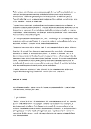 Assim, uma vez identificada a necessidade de captação de recursos financeiros de terceiros,
para concretização de investimentos e para o cumprimento de obrigações assumidas
anteriormente, a administração da empresa levará ao Conselho de Administração ou à
Assembleia Geral proposta para que seja contraído empréstimo público, normalmente a longo
prazo, mediante a emissão de debêntures.
O Conselho ou a Assembleia, obedecendo ao que dispuserem os estatutos, estabelecerá as
características do empréstimo, fixando as condições de emissão, tais como: montante, número
de debêntures, prazo, data de emissão, juros, deságio (desconto), amortizações ou resgates
programados, conversibilidade ou não em ações, atualização monetária, e tudo o mais que se
fizer necessário, deliberando a respeito.
Uma vez aprovada a emissão de debêntures, cabe à administração da sociedade praticar todos
os atos necessários para a efetivação do empréstimo, mediante a colocação dos títulos junto
ao público, de forma a satisfazer as suas necessidades de recursos.
Os debenturistas têm proteção legal por meio da escritura de emissão e do agente fiduciário.
A escritura de emissão é um documento legal que especifica as condições sob as quais a
debênture foi emitida, os direitos dos possuidores e os deveres da emitente. Trata-se de
documento extenso contendo cláusulas padronizadas, restritivas e referentes à garantia. Da
escritura constam, entre outras, as seguintes condições: montante da emissão; quantidade de
títulos e o valor nominal unitário; forma; condições de conversibilidade; espécie; data de
emissão; data de vencimento; remuneração; juros; prêmio; cláusula de aquisição facultativa
e/ou resgate antecipado facultativo; condições de amortização.
O agente fiduciário é uma terceira parte envolvida na escritura de emissão, tendo como
responsabilidade assegurar que a emitente cumpra as cláusulas contratuais
Mercado de câmbio:
instituições autorizadas a operar; operações básicas; contratos de câmbio – características;
taxas de câmbio; remessas; SISCOMEX.
. O que é câmbio?
Câmbio é a operação de troca de moeda de um país pela moeda de outro país. Por exemplo,
quando um turista brasileiro vai viajar para o exterior e precisa de moeda estrangeira, o
agente autorizado pelo Banco Central a operar no mercado de câmbio recebe do turista
brasileiro a moeda nacional e lhe entrega (vende) a moeda estrangeira. Já quando um turista
estrangeiro quer converter moeda estrangeira em reais, o agente autorizado a operar no
mercado de câmbio compra a moeda estrangeira do turista estrangeiro, entregando-lhe os
reais correspondentes.
 