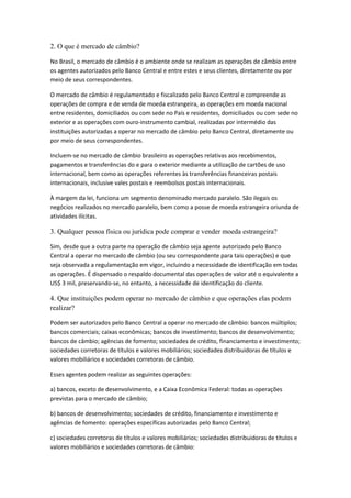 2. O que é mercado de câmbio?
No Brasil, o mercado de câmbio é o ambiente onde se realizam as operações de câmbio entre
os agentes autorizados pelo Banco Central e entre estes e seus clientes, diretamente ou por
meio de seus correspondentes.
O mercado de câmbio é regulamentado e fiscalizado pelo Banco Central e compreende as
operações de compra e de venda de moeda estrangeira, as operações em moeda nacional
entre residentes, domiciliados ou com sede no País e residentes, domiciliados ou com sede no
exterior e as operações com ouro-instrumento cambial, realizadas por intermédio das
instituições autorizadas a operar no mercado de câmbio pelo Banco Central, diretamente ou
por meio de seus correspondentes.
Incluem-se no mercado de câmbio brasileiro as operações relativas aos recebimentos,
pagamentos e transferências do e para o exterior mediante a utilização de cartões de uso
internacional, bem como as operações referentes às transferências financeiras postais
internacionais, inclusive vales postais e reembolsos postais internacionais.
À margem da lei, funciona um segmento denominado mercado paralelo. São ilegais os
negócios realizados no mercado paralelo, bem como a posse de moeda estrangeira oriunda de
atividades ilícitas.
3. Qualquer pessoa física ou jurídica pode comprar e vender moeda estrangeira?
Sim, desde que a outra parte na operação de câmbio seja agente autorizado pelo Banco
Central a operar no mercado de câmbio (ou seu correspondente para tais operações) e que
seja observada a regulamentação em vigor, incluindo a necessidade de identificação em todas
as operações. É dispensado o respaldo documental das operações de valor até o equivalente a
US$ 3 mil, preservando-se, no entanto, a necessidade de identificação do cliente.
4. Que instituições podem operar no mercado de câmbio e que operações elas podem
realizar?
Podem ser autorizados pelo Banco Central a operar no mercado de câmbio: bancos múltiplos;
bancos comerciais; caixas econômicas; bancos de investimento; bancos de desenvolvimento;
bancos de câmbio; agências de fomento; sociedades de crédito, financiamento e investimento;
sociedades corretoras de títulos e valores mobiliários; sociedades distribuidoras de títulos e
valores mobiliários e sociedades corretoras de câmbio.
Esses agentes podem realizar as seguintes operações:
a) bancos, exceto de desenvolvimento, e a Caixa Econômica Federal: todas as operações
previstas para o mercado de câmbio;
b) bancos de desenvolvimento; sociedades de crédito, financiamento e investimento e
agências de fomento: operações específicas autorizadas pelo Banco Central;
c) sociedades corretoras de títulos e valores mobiliários; sociedades distribuidoras de títulos e
valores mobiliários e sociedades corretoras de câmbio:
 