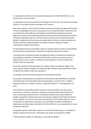 c1.) operações de câmbio com clientes para liquidação pronta de até US$100 mil ou o seu
equivalente em outras moedas; e
c2.) operações no mercado interbancário, arbitragens no País e, por meio de banco autorizado
a operar no mercado de câmbio, arbitragem com o exterior.
Além desses agentes, o Banco Central também concedia autorização para agências de turismo
e meios de hospedagem de turismo para operarem no mercado de câmbio. Atualmente, não
se concede mais autorização para esses agentes, permanecendo ainda apenas aquelas
agências de turismo cujos proprietários pediram ao Banco Central autorização para constituir
instituição autorizada a operar em câmbio. Enquanto o Banco Central está analisando tais
pedidos, as agências de turismo ainda autorizadas podem continuar a realizar operações de
compra e venda de moeda estrangeira em espécie, cheques e cheques de viagem,
relativamente a viagens internacionais.
As instituições financeiras autorizadas a operar em câmbio podem contratar correspondentes
(pessoas jurídicas em geral) para a realização das seguintes operações de câmbio:
a) execução ativa ou passiva de ordem de pagamento relativa a transferência unilateral (ex:
manutenção de residentes, transferência de patrimônio, prêmios em eventos culturais e
esportivos ) do ou para o exterior, limitada ao valor equivalente a US$ 3 mil dólares dos
Estados Unidos, por operação;
b) compra e venda de moeda estrangeira em espécie, cheque ou cheque de viagem, bem
como carga de moeda estrangeira em cartão pré-pago, limitada ao valor equivalente a US$ 3
mil dólares dos Estados Unidos, por operação; e
c) recepção e encaminhamento de propostas de operações de câmbio.
As operações realizadas pelos correspondentes são de total responsabilidade da instituição
contratante (para mais informações sobre correspondentes, consulte: Perfis > Cidadão >
Perguntas frequentes, cartilhas e notícias > Perguntas frequentes > Correspondentes no
país).
A ECT também é autorizada pelo Banco Central a realizar operações com vales postais
internacionais, emissivos e receptivos, destinadas a atender compromissos diversos, tais
como: manutenção de pessoas físicas, contribuições previdenciárias, aposentadorias e
pensões, aquisição de medicamentos para uso particular, pagamento de aluguel de veículos,
multas, doações. Por meio dos vales postais internacionais, a ECT também pode dar curso a
recebimentos ou pagamentos conduzidos sob a sistemática de câmbio simplificado de
exportação ou de importação, observado o limite de US$50 mil, ou seu equivalente em outras
moedas, por operação.
A relação dos agentes autorizados a operar no mercado de câmbio pode ser consultada em:
Câmbio e Capitais Internacionais > Instituições que atuam no mercado de câmbio.
5. Que operações podem ser realizadas no mercado de câmbio?
 