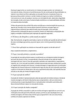 Quaisquer pagamentos ou recebimentos em moeda estrangeira podem ser realizados no
mercado de câmbio, inclusive as transferências para fins de constituição de disponibilidades no
exterior e seu retorno ao País e aplicações no mercado financeiro. As pessoas físicas e as
pessoas jurídicas podem comprar e vender moeda estrangeira ou realizar transferências
internacionais em reais, de qualquer natureza, sem limitação de valor, observada a legalidade
da transação, tendo como base a fundamentação econômica e as responsabilidades definidas
na respectiva documentação.
Embora do ponto de vista cambial não exista restrição para a movimentação de recursos, os
agentes do mercado e seus clientes devem observar eventuais restrições legais ou
regulamentares existentes para determinados tipos de operação. Como exemplo,
relativamente à colocação de seguros no exterior, devem ser observadas as disposições dos
órgãos e entidades responsáveis pela regulação do segmento segurador.
6. Os bancos são obrigados a vender moeda em espécie?
Não. Normalmente, os agentes autorizados a operar em câmbio, por questão de administração
de caixa e estratégia operacional, procuram operar com o mínimo possível de moeda em
espécie.
7. Posso fazer aplicações no exterior no mercado de capitais ou de derivativos?
Veja a seção Investimentos e empréstimos.
8. O que é mercado primário e mercado secundário?
A operação de mercado primário implica o recebimento ou a entrega de moeda estrangeira
por parte de clientes no País, correspondendo a fluxo de entrada ou de saída da moeda
estrangeira do País. Esse é o caso das operações realizadas com exportadores, importadores,
viajantes, etc. Já no mercado secundário, também denominado mercado interbancário quando
os negócios são realizados entre bancos, a moeda estrangeira é negociada entre as instituições
integrantes do sistema financeiro e simplesmente migra do ativo de uma instituição autorizada
a operar no mercado de câmbio para o de outra, igualmente autorizada, não havendo fluxo de
entrada ou de saída da moeda estrangeira do País.
9. O que é posição de câmbio?
A posição de câmbio é representada pelo saldo das operações de câmbio (compra e venda de
moeda estrangeira, de títulos e documentos que as representem e de ouro-instrumento
cambial) prontas ou para liquidação futura, realizadas pelas instituições autorizadas pelo
Banco Central do Brasil a operar no mercado de câmbio.
10. O que é posição de câmbio comprada?
A posição de câmbio comprada é o saldo em moeda estrangeira registrado em nome de uma
instituição autorizada que tenha efetuado compras, prontas ou para liquidação futura, de
moeda estrangeira, de títulos e documentos que as representem e de ouro-instrumento
cambial, em valores superiores às vendas.
 