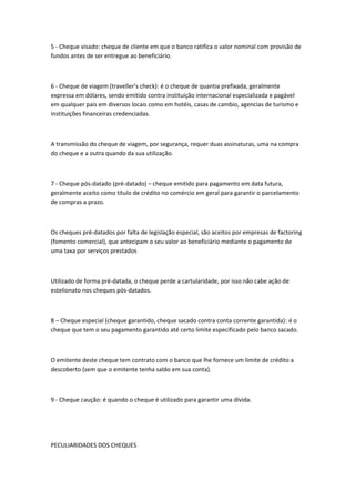 5 - Cheque visado: cheque de cliente em que o banco ratifica o valor nominal com provisão de
fundos antes de ser entregue ao beneficiário.
6 - Cheque de viagem (traveller’s check): é o cheque de quantia prefixada, geralmente
expressa em dólares, sendo emitido contra instituição internacional especializada e pagável
em qualquer pais em diversos locais como em hotéis, casas de cambio, agencias de turismo e
instituições financeiras credenciadas.
A transmissão do cheque de viagem, por segurança, requer duas assinaturas, uma na compra
do cheque e a outra quando da sua utilização.
7 - Cheque pós-datado (pré-datado) – cheque emitido para pagamento em data futura,
geralmente aceito como título de crédito no comércio em geral para garantir o parcelamento
de compras a prazo.
Os cheques pré-datados por falta de legislação especial, são aceitos por empresas de factoring
(fomento comercial), que antecipam o seu valor ao beneficiário mediante o pagamento de
uma taxa por serviços prestados
Utilizado de forma pré-datada, o cheque perde a cartularidade, por isso não cabe ação de
estelionato nos cheques pós-datados.
8 – Cheque especial (cheque garantido, cheque sacado contra conta corrente garantida): é o
cheque que tem o seu pagamento garantido até certo limite especificado pelo banco sacado.
O emitente deste cheque tem contrato com o banco que lhe fornece um limite de crédito a
descoberto (sem que o emitente tenha saldo em sua conta).
9 - Cheque caução: é quando o cheque é utilizado para garantir uma dívida.
PECULIARIDADES DOS CHEQUES
 