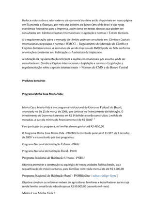 Dados e notas sobre o setor externo da economia brasileira estão disponíveis em nossa página
em Economia e finanças, por meio dos boletins do Banco Central do Brasil e das notas
econômico-financeiras para a imprensa, assim como em textos técnicos que podem ser
consultados em: Câmbio e Capitais Internacionais > Legislação e normas > Textos técnicos.
Já a regulamentação sobre o mercado de câmbio pode ser consultada em: Câmbio e Capitais
Internacionais>Legislação e normas > RMCCI - Regulamento do Mercado de Câmbio e
Capitais Internacionais. A assinatura da versão impressa do RMCCI pode ser feita conforme
orientações constantes em: Publicações > Assinatura de impressos.
A indicação da regulamentação referente a capitais internacionais, por assunto, pode ser
consultada em: Câmbio e Capitais Internacionais > Legislação e normas > Legislação e
regulamentação sobre capitais internacionais > Normas do CMN e do Banco Central
Produtos bancários:
Programa Minha Casa Minha Vida;
Minha Casa, Minha Vida é um programa habitacional do Governo Federal do Brasil,
anunciado no dia 25 de março de 2009, que consiste no financiamento da habitação. O
investimento do Governo é previsto em R$ 34 bilhões e serão construídas 1 milhão de
moradias. A parcela mínima do financiamento é de R$ 50,001 2
Para participar do programa, as famílias devem ganhar até R$ 4650,00.
O Programa Minha Casa Minha Vida - PMCMV foi instituído pela Lei nº 11.977, de 7 de Julho
de 20093
e é constituído por dois programas:
Programa Nacional de Habitação Urbana - PNHU
Programa Nacional de Habitação Rural - PNHR
Programa Nacional de Habitação Urbana - PNHU
Objetiva promover a construção ou aquisição de novas unidades habitacionais, ou a
requalificação de imóveis urbanos, para famílias com renda mensal de até R$ 5.000,00
Programa Nacional de Habitação Rural - PNHR[editar | editar código-fonte]
Objetiva construir ou reformar imóveis de agricultores familiares e trabalhadores rurais cuja
renda familiar anual bruta não ultrapasse R$ 60.000,00 (sessenta mil reais).
Minha Casa Minha Vida 2
 