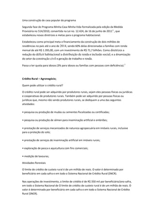 Uma construção de casa popular do programa
Segunda fase do Programa Minha Casa Minha Vida formalizada pela edição da Medida
Provisória no 514/2010, convertida na Lei no. 12.424, de 16 de junho de 20114
, que
estabeleceu novas diretrizes e metas para o programa habitacional.
Estabeleceu como principal meta o financiamento da construção de dois milhões de
residências no país até o ano de 2014, sendo 60% delas direcionadas a famílias com renda
mensal de até R$ 1.395,00, com um investimento de R$ 71,7 bilhões. Como diretrizes a
redução do déficit habitacional a distribuição de renda e inclusão social; e a dinamização
do setor da construção civil e geração de trabalho e renda.
Passa a ter quota para idosos (3% para idosos ou famílias com pessoas com deficiência).5
Crédito Rural – Agronegócio;
Quem pode utilizar o crédito rural?
O crédito rural pode ser adquirido por produtores rurais, sejam eles pessoas físicas ou jurídicas
e cooperativas de produtores rurais. Também pode ser adquirido por pessoas físicas ou
jurídicas que, mesmo não sendo produtores rurais, se dediquem a uma das seguintes
atividades:
• pesquisa ou produção de mudas ou sementes fiscalizadas ou certificadas;
• pesquisa ou produção de sêmen para inseminação artificial e embriões;
• prestação de serviços mecanizados de natureza agropecuária em imóveis rurais, inclusive
para a proteção do solo;
• prestação de serviços de inseminação artificial em imóveis rurais;
• exploração de pesca e aquicultura com fins comerciais;
• medição de lavouras;
Atividades florestais
O limite de crédito de custeio rural é de um milhão de reais. O valor é determinado por
beneficiário em cada safra e em todo o Sistema Nacional de Crédito Rural (SNCR).
Nas operações de investimento, o limite de crédito é de R$ 350 mil por beneficiário/ano safra,
em todo o Sistema Nacional de O limite de crédito de custeio rural é de um milhão de reais. O
valor é determinado por beneficiário em cada safra e em todo o Sistema Nacional de Crédito
Rural (SNCR).
 