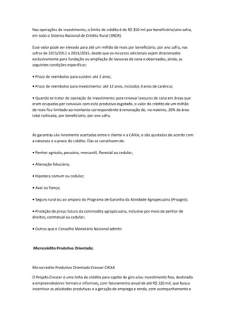 Nas operações de investimento, o limite de crédito é de R$ 350 mil por beneficiário/ano safra,
em todo o Sistema Nacional de Crédito Rural (SNCR).
Esse valor pode ser elevado para até um milhão de reais por beneficiário, por ano safra, nas
safras de 2011/2012 a 2014/2015, desde que os recursos adicionais sejam direcionados
exclusivamente para fundação ou ampliação de lavouras de cana e observadas, ainda, as
seguintes condições específicas:
• Prazo de reembolso para custeio: até 2 anos;
• Prazo de reembolso para investimento: até 12 anos, incluídos 3 anos de carência;
• Quando se tratar de operação de investimento para renovar lavouras de cana em áreas que
eram ocupadas por canaviais com ciclo produtivo esgotado, o valor do crédito de um milhão
de reais fica limitado ao montante correspondente à renovação de, no máximo, 20% da área
total cultivada, por beneficiário, por ano safra.
As garantias são livremente acertadas entre o cliente e a CAIXA, e são ajustadas de acordo com
a natureza e o prazo do crédito. Elas se constituem de:
• Penhor agrícola, pecuário, mercantil, florestal ou cedular;
• Alienação fiduciária;
• Hipoteca comum ou cedular;
• Aval ou fiança;
• Seguro rural ou ao amparo do Programa de Garantia da Atividade Agropecuária (Proagro);
• Proteção de preço futuro da commodity agropecuária, inclusive por meio de penhor de
direitos, contratual ou cedular;
• Outras que o Conselho Monetário Nacional admitir
Microcrédito Produtivo Orientado;
Microcrédito Produtivo Orientado Crescer CAIXA
O Projeto Crescer é uma linha de crédito para capital de giro e/ou investimento fixo, destinado
a empreendedores formais e informais, com faturamento anual de até R$ 120 mil, que busca
incentivar as atividades produtivas e a geração de emprego e renda, com acompanhamento e
 