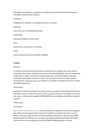 orientação aos tomadores, enquadrada no Programa Nacional de Microcrédito Produtivo e
Orientado do Ministério do Trabalho.
Facilidades
O pagamento é efetuado em prestações mensais e sucessivas.
Segurança
Você conta com a credibilidade da CAIXA.
Simplicidade
Aquisição facilitada, sem burocracia.
Prazo
Você tem de 4 a 24 meses, sem carência.
Limite
O limite de financiamento é de até R$ 15.000,00.
Cartões;
Nacional
Os cartões nacionais da Caixa, disponíveis nas bandeiras Visa e Mastercard, são os cartões
mais básicos desse banco. Exigindo renda mínima de apenas R$400,00 e com uma anuidade de
4x R$15,00, os cartões nacionais são uma boa opção para usuários domésticos e que não
pretendem fazer grandes compras no cartão. Com ele você tem direito a crédito rotativo,
financiamentos, prazo para pagar suas compras e a facilidade de atendimento que só o cartão
de crédito proporciona.
Internacional
Contando com todas as vantagens do cartão nacional, os cartões internacionais permitem que
você faça compras no exterior e acesse a outros benefícios exclusivos. A anuidade é um pouco
mais cara e a renda mínima exigida é de R$1000,00. No uso cotidiano, não difere em nada do
nacional.
Cartões Caixa
Universitário
Os cartões de crédito universitários são os meus favoritos. Apresentam as mesmas vantagens
dos cartões normais, algumas vezes serviços de assistência e atendimento extras e o que é
melhor, você paga menos por eles. Se você é estudante universitário e não tem necessidade
de limites altos de crédito essa é a sua opção. Os modelos oferecidos pela Caixa não exigem
renda mínima e tem anuidades que variam de R$60,00 a R$86,00 pagos em 4 vezes.
 