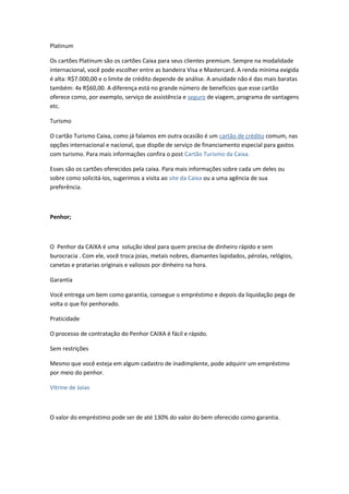 Platinum
Os cartões Platinum são os cartões Caixa para seus clientes premium. Sempre na modalidade
internacional, você pode escolher entre as bandeira Visa e Mastercard. A renda mínima exigida
é alta: R$7.000,00 e o limite de crédito depende de análise. A anuidade não é das mais baratas
também: 4x R$60,00. A diferença está no grande número de benefícios que esse cartão
oferece como, por exemplo, serviço de assistência e seguro de viagem, programa de vantagens
etc.
Turismo
O cartão Turismo Caixa, como já falamos em outra ocasião é um cartão de crédito comum, nas
opções internacional e nacional, que dispõe de serviço de financiamento especial para gastos
com turismo. Para mais informações confira o post Cartão Turismo da Caixa.
Esses são os cartões oferecidos pela caixa. Para mais informações sobre cada um deles ou
sobre como solicitá-los, sugerimos a visita ao site da Caixa ou a uma agência de sua
preferência.
Penhor;
O Penhor da CAIXA é uma solução ideal para quem precisa de dinheiro rápido e sem
burocracia . Com ele, você troca joias, metais nobres, diamantes lapidados, pérolas, relógios,
canetas e pratarias originais e valiosos por dinheiro na hora.
Garantia
Você entrega um bem como garantia, consegue o empréstimo e depois da liquidação pega de
volta o que foi penhorado.
Praticidade
O processo de contratação do Penhor CAIXA é fácil e rápido.
Sem restrições
Mesmo que você esteja em algum cadastro de inadimplente, pode adquirir um empréstimo
por meio do penhor.
Vitrine de Joias
O valor do empréstimo pode ser de até 130% do valor do bem oferecido como garantia.
 