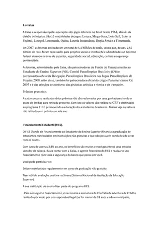 Loterias
A Caixa é responsável pelas operações dos jogos lotéricos no Brasil desde 1961, através da
divisão de loterias. São 10 modalidades de jogos: Loteca, Mega-Sena, Lotofácil, Loteria
Federal, Lotogol, Lotomania, Quina, Loteria Instantânea, Dupla Sena e a Timemania.
Em 2007, as loterias arrecadaram um total de 5,1 bilhões de reais, sendo que, desses, 2,56
bilhões de reais foram repassados para projetos sociais e instituições subordinadas ao Governo
federal atuando na área de esportes, seguridade social, educação, cultura e segurança
penitenciária.
As loterias, administradas pela Caixa, são patrocinadoras do Fundo de Financiamento ao
Estudante do Ensino Superior (FIES), Comitê Paraolímpico Brasileiro (CPB) e
patrocinadora oficial da Delegação Paraolímpica Brasileira nos Jogos Paraolímpicos de
Pequim 2008. Além disso, também foi patrocinadora oficial dos Jogos Panamericanos Rio
2007 e é das seleções de atletismo, das ginásticas artística e rítmica e de trampolim.
Prêmios prescritos
A cada concurso realizado vários prêmios não são reclamados por seus ganhadores tendo o
prazo de 90 dias para retirada prescrito. Com isto os valores são retidos na CEF e destinados
ao programa FIES promovendo a educação dos estudantes brasileiros. Abaixo veja os valores
não retirados em prêmios a cada ano:
Financiamento Estudantil (FIES).
O FIES (Fundo de Financiamento ao Estudante do Ensino Superior) financia a graduação de
estudantes matriculados em instituições não gratuitas e que não possuem condições de arcar
com os custos.
Com juros de apenas 3,4% ao ano, os benefícios são muitos e você garante os seus estudos
sem dor de cabeça. Basta contar com a Caixa, o agente financeiro do FIES e realizar o seu
financiamento com toda a segurança do banco que pensa em você.
Você pode participar se:
Estiver matriculado regularmente em curso de graduação não gratuito.
Tiver obtido avaliação positiva no Sinaes (Sistema Nacional de Avaliação da Educação
Superior).
A sua instituição de ensino fizer parte do programa FIES.
. Para conseguir o financiamento, é necessária a assinatura de Contrato de Abertura de Crédito
realizado por você, por um responsável legal (se for menor de 18 anos e não emancipado,
 