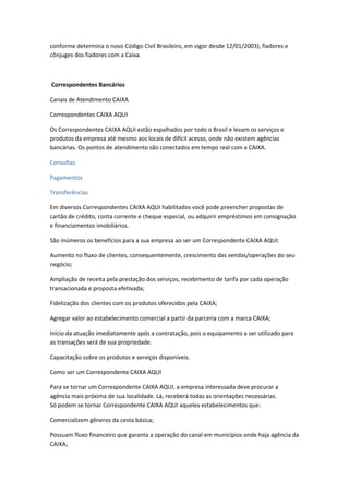 conforme determina o novo Código Civil Brasileiro, em vigor desde 12/01/2003), fiadores e
cônjuges dos fiadores com a Caixa.
Correspondentes Bancários
Canais de Atendimento CAIXA
Correspondentes CAIXA AQUI
Os Correspondentes CAIXA AQUI estão espalhados por todo o Brasil e levam os serviços e
produtos da empresa até mesmo aos locais de difícil acesso, onde não existem agências
bancárias. Os pontos de atendimento são conectados em tempo real com a CAIXA.
Consultas
Pagamentos
Transferências
Em diversos Correspondentes CAIXA AQUI habilitados você pode preencher propostas de
cartão de crédito, conta corrente e cheque especial, ou adquirir empréstimos em consignação
e financiamentos imobiliários.
São inúmeros os benefícios para a sua empresa ao ser um Correspondente CAIXA AQUI:
Aumento no fluxo de clientes, consequentemente, crescimento das vendas/operações do seu
negócio;
Ampliação de receita pela prestação dos serviços, recebimento de tarifa por cada operação
transacionada e proposta efetivada;
Fidelização dos clientes com os produtos oferecidos pela CAIXA;
Agregar valor ao estabelecimento comercial a partir da parceria com a marca CAIXA;
Início da atuação imediatamente após a contratação, pois o equipamento a ser utilizado para
as transações será de sua propriedade.
Capacitação sobre os produtos e serviços disponíveis.
Como ser um Correspondente CAIXA AQUI
Para se tornar um Correspondente CAIXA AQUI, a empresa interessada deve procurar a
agência mais próxima de sua localidade. Lá, receberá todas as orientações necessárias.
Só podem se tornar Correspondente CAIXA AQUI aqueles estabelecimentos que:
Comercializem gêneros da cesta básica;
Possuam fluxo financeiro que garanta a operação do canal em municípios onde haja agência da
CAIXA;
 
