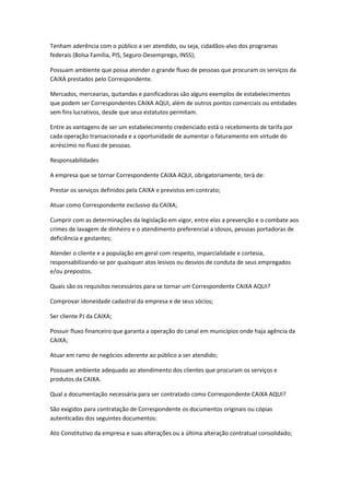 Tenham aderência com o público a ser atendido, ou seja, cidadãos-alvo dos programas
federais (Bolsa Família, PIS, Seguro-Desemprego, INSS);
Possuam ambiente que possa atender o grande fluxo de pessoas que procuram os serviços da
CAIXA prestados pelo Correspondente.
Mercados, mercearias, quitandas e panificadoras são alguns exemplos de estabelecimentos
que podem ser Correspondentes CAIXA AQUI, além de outros pontos comerciais ou entidades
sem fins lucrativos, desde que seus estatutos permitam.
Entre as vantagens de ser um estabelecimento credenciado está o recebimento de tarifa por
cada operação transacionada e a oportunidade de aumentar o faturamento em virtude do
acréscimo no fluxo de pessoas.
Responsabilidades
A empresa que se tornar Correspondente CAIXA AQUI, obrigatoriamente, terá de:
Prestar os serviços definidos pela CAIXA e previstos em contrato;
Atuar como Correspondente exclusivo da CAIXA;
Cumprir com as determinações da legislação em vigor, entre elas a prevenção e o combate aos
crimes de lavagem de dinheiro e o atendimento preferencial a idosos, pessoas portadoras de
deficiência e gestantes;
Atender o cliente e a população em geral com respeito, imparcialidade e cortesia,
responsabilizando-se por quaisquer atos lesivos ou desvios de conduta de seus empregados
e/ou prepostos.
Quais são os requisitos necessários para se tornar um Correspondente CAIXA AQUI?
Comprovar idoneidade cadastral da empresa e de seus sócios;
Ser cliente PJ da CAIXA;
Possuir fluxo financeiro que garanta a operação do canal em municípios onde haja agência da
CAIXA;
Atuar em ramo de negócios aderente ao público a ser atendido;
Possuam ambiente adequado ao atendimento dos clientes que procuram os serviços e
produtos da CAIXA.
Qual a documentação necessária para ser contratado como Correspondente CAIXA AQUI?
São exigidos para contratação de Correspondente os documentos originais ou cópias
autenticadas dos seguintes documentos:
Ato Constitutivo da empresa e suas alterações ou a última alteração contratual consolidado;
 