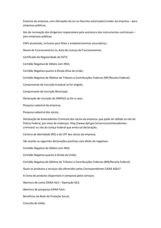 Estatuto da empresa, com alterações da Lei ou Decreto autorizador/criador da empresa – para
empresas públicas;
Ato de nomeação dos dirigentes responsáveis pela assinatura dos instrumentos contratuais –
para empresas públicas;
CNPJ atualizado, inclusive para filiais e estabelecimentos secundários;
Alvará de Funcionamento ou Auto de Licença de Funcionamento;
Certificado de Regularidade do FGTS;
Certidão Negativa de Débito com INSS;
Certidão Negativa quanto à Dívida Ativa da União;
Certidão Negativa de Débitos de Tributos e Contribuições Federais (MF/Receita Federal);
Comprovante de Inscrição Estadual se for exigido;
Comprovante de inscrição Municipal;
Declaração de inscrição do SIMPLES se for o caso;
Pesquisa cadastral da empresa;
Pesquisa cadastral dos sócios;
Declaração de Antecedentes Criminais dos sócios da empresa, que pode ser obtida no site da
Polícia Federal, por meio de endereço: http://www.dpf.gov.br/servicos/antecedentes-
criminais/ ou site da Justiça Federal que emita tal declaração;
Carteira de Identidade (RG) e do CPF dos sócios da empresa;
São aceitas as seguintes declarações positivas com efeito de negativas:
Certidão Negativa de Débito com INSS;
Certidão Negativa quanto à Dívida da União;
Certidão Negativa de Débitos de Tributos e Contribuições Federais (MN/Receita Federal).
Quais os produtos e serviços são oferecidos pelos Correspondentes CAIXA AQUI?
A Cesta de produtos disponíveis é composta pelos serviços:
Abertura de conta CAIXA Fácil – Operação 023;
Abertura de poupança CAIXA Fácil;
Benefícios da Rede de Proteção Social;
Consulta de Saldo;
 