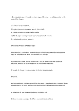 - O modelo do cheque é vínculado (emissão no papel do banco - em talão ou avulso - sendo
essencial ao cheque:
a) a palavra "cheque" no título
b) a ordem incondicional de pagar quantia determinada
c) o nome do banco a quem a ordem é dirigida
d) data do saque ou menção de um lugar junto ao nome do emitente
f) a assinatura do emitente (sacador).
PRAZOS DE APRESENTACAO DO CHEQUE
Cheque da praça: coincidência entre o município do local do saque e a agência pagadora e
deve ser apresentado em até 30 dias seguintes a sua emissão.
Cheque de outra praça: quando não coincide o local do saque com o local da agência
pagadora. Seu prazo de apresentação é de 60 dias contado da emissão.
Prescrição do cheque: 6 meses contados do término da apresentação.
ENDOSSO
É o instrumento que transfere os direitos de um cheque a outro beneficiário. O endosso ocorre
com a assinatura do antigo beneficiário no verso do cheque, transferindo para um terceiro.
O Código Civil de 2002 trata do endosso nos artigos 910-920.
Endosso em preto: aquele que identifica o novo credor ou beneficiário.
 