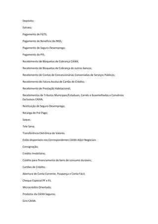 Depósito;
Extrato;
Pagamento de FGTS;
Pagamento de Benefício do INSS;
Pagamento de Seguro-Desemprego;
Pagamento do PIS;
Recebimento de Bloquetos de Cobrança CAIXA;
Recebimento de Bloquetos de Cobrança de outros bancos;
Recebimento de Contas de Concessionárias Conveniadas de Serviços Públicos;
Recebimento de Fatura Avulsa de Cartão de Crédito;
Recebimento de Prestação Habitacional;
Recebimentos de Tributos Municipais/Estaduais, Carnês e Assemelhados e Convênios
Exclusivos CAIXA;
Restituição de Seguro-Desemprego;
Recarga de Pré-Pago;
Saque;
Tele Sena;
Transferência Eletrônica de Valores.
Estão disponíveis nos Correspondentes CAIXA AQUI Negociais:
Consignação;
Crédito Imobiliário;
Crédito para financiamento de bens de consumo duráveis;
Cartões de Crédito;
Abertura de Conta Corrente, Poupança e Conta Fácil;
Cheque Especial PF e PJ;
Microcrédito Orientado;
Produtos da CAIXA Seguros;
Giro CAIXA.
 