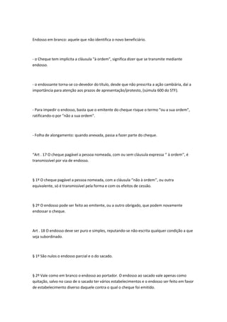 Endosso em branco: aquele que não identifica o novo beneficiário.
- o Cheque tem implícita a cláusula "à ordem", significa dizer que se transmite mediante
endosso.
- o endossante torna-se co-devedor do título, desde que não prescrita a ação cambiária, daí a
importância para atenção aos prazos de apresentação/protesto, (súmula 600 do STF).
- Para impedir o endosso, basta que o emitente do cheque risque o termo "ou a sua ordem",
ratificando-o por "não a sua ordem".
- Folha de alongamento: quando anexada, passa a fazer parte do cheque.
“Art . 17 O cheque pagável a pessoa nomeada, com ou sem cláusula expressa ‘’ à ordem’’, é
transmissível por via de endosso.
§ 1º O cheque pagável a pessoa nomeada, com a cláusula ‘’não à ordem’’, ou outra
equivalente, só é transmissível pela forma e com os efeitos de cessão.
§ 2º O endosso pode ser feito ao emitente, ou a outro obrigado, que podem novamente
endossar o cheque.
Art . 18 O endosso deve ser puro e simples, reputando-se não-escrita qualquer condição a que
seja subordinado.
§ 1º São nulos o endosso parcial e o do sacado.
§ 2º Vale como em branco o endosso ao portador. O endosso ao sacado vale apenas como
quitação, salvo no caso de o sacado ter vários estabelecimentos e o endosso ser feito em favor
de estabelecimento diverso daquele contra o qual o cheque foi emitido.
 