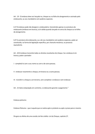 Art . 19 - O endosso deve ser lançado no, cheque ou na folha de alongamento e assinado pelo
endossante, ou seu mandatário com poderes especiais.
§ 1º O endosso pode não designar o endossatário. Consistindo apenas na assinatura do
endossante (endosso em branco), só é válido quando lançado no verso do cheque ou na folha
de alongamento.
§ 2º A assinatura do endossante, ou a de seu mandatário com poderes especiais, pode ser
constituída, na forma de legislação específica, por chancela mecânica, ou processo
equivalente.
Art . 20 O endosso transmite todos os direitos resultantes do cheque. Se o endosso é em
branco, pode o portador:
I - completá-lo com o seu nome ou com o de outra pessoa;
II - endossar novamente o cheque, em branco ou a outra pessoa;
III - transferir o cheque a um terceiro, sem completar o endosso e sem endossar.
Art . 21 Salvo estipulação em contrário, o endossante garante o pagamento.”
Endosso póstumo
Endosso Póstumo - que é aquele que se realiza após o protesto ou após o prazo para o mesmo.
Ele gera os efeitos de uma cessão civil de crédito. Lei do Cheque, capítulo 27.
 