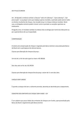 DO TITULO À ORDEM
Art . 26 Quando o endosso contiver a cláusula ‘’valor em cobrança’’, ‘’para cobrança’’, ‘’por
procuração’’, ou qualquer outra que implique apenas mandato, o portador pode exercer todos
os direitos resultantes do cheque, mas só pode lançar no cheque endosso-mandato. Neste
caso, os obrigados somente podem invocar contra o portador as exceções oponíveis ao
endossante.
Parágrafo único. O mandato contido no endosso não se extingue por morte do endossante ou
por superveniência de sua incapacidade.
COMPENSAÇAO
O sistema de compensação de cheque é regulado pelo Banco Central e executado pelo Banco
do Brasil com a participacao dos demais bancos.
O prazo para liberação de cheques da praça :
Um dia útil, se for de valor igual ou maior a R$ 300,00;
Dois dias úteis se for ate. R$ 299,99
O prazo para liberação de cheques fora da praça: variam de 3 a seis dias úteis.
CHEQUE SEM FUNDOS
Ë quando o cheque não tem a suficiente provisão, devendo ser devolvido para o depositante.
CADASTRO DOS EMITENTES DE CHEQUE SEM FUNDO - CCF
É um cadastro que possui dados dos emitentes de cheques sem fundos, operacionalizado pelo
Banco do Brasil e regulamento pelo Banco Central.
 