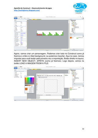 Apostila de Construct – Desenvolvimento de jogos
http://welingtonsc.blogspot.com/
10
Agora, vamos criar um personagem. Podemos criar todo no Construct como já
fizemos o chão e o tiled background, ou podemos importar. Aqui no caso, iremos
importar para você testar pela primeira vez a importação. Botão direito no layout,
INSERT NEW OBJECT, SPRITE (como já fizemos). Logo depois, vamos no
botão LOAD A IMAGEM FROM A FILE:
 