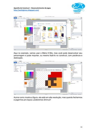 Apostila de Construct – Desenvolvimento de jogos
http://welingtonsc.blogspot.com/
11
Aqui no exemplo, vamos usar o Mário 8 Bits, mas você pode desenvolver seu
personagem e pode importar, ou mesmo fazê-lo no construct, com paciência e
dedicação.
Acima como mostra a figura, ela está em alta resolução, mas quando fecharmos
e jogarmos pro layout, poderemos diminuir!
 