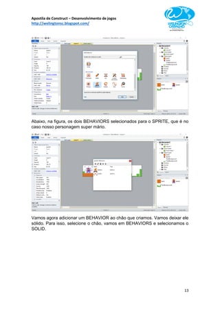 Apostila de Construct – Desenvolvimento de jogos
http://welingtonsc.blogspot.com/
13
Abaixo, na figura, os dois BEHAVIORS selecionados para o SPRITE, que é no
caso nosso personagem super mário.
Vamos agora adicionar um BEHAVIOR ao chão que criamos. Vamos deixar ele
sólido. Para isso, selecione o chão, vamos em BEHAVIORS e selecionamos o
SOLID.
 