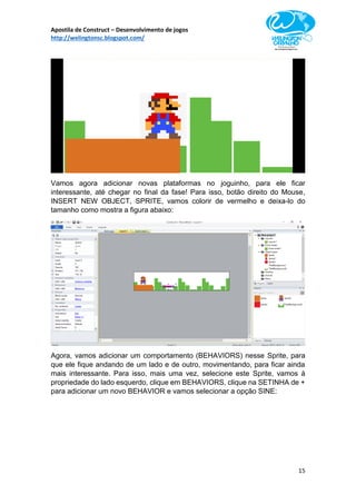 Apostila de Construct – Desenvolvimento de jogos
http://welingtonsc.blogspot.com/
15
Vamos agora adicionar novas plataformas no joguinho, para ele ficar
interessante, até chegar no final da fase! Para isso, botão direito do Mouse,
INSERT NEW OBJECT, SPRITE, vamos colorir de vermelho e deixa-lo do
tamanho como mostra a figura abaixo:
Agora, vamos adicionar um comportamento (BEHAVIORS) nesse Sprite, para
que ele fique andando de um lado e de outro, movimentando, para ficar ainda
mais interessante. Para isso, mais uma vez, selecione este Sprite, vamos à
propriedade do lado esquerdo, clique em BEHAVIORS, clique na SETINHA de +
para adicionar um novo BEHAVIOR e vamos selecionar a opção SINE:
 