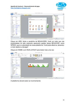 Apostila de Construct – Desenvolvimento de jogos
http://welingtonsc.blogspot.com/
16
Clique em ADD, feche a janelinha de BEHAVIORS. Você vai notar que nas
propriedades do lado esquerdo aparecerá opções desse BEHAVIOR, como
SPEED, que é a velocidade da nossa plataforma. Você pode alterá-la, deixando-
a mais rápida ou devagar!
Clique em HOME e em RUN LAYOUT para testar mais uma vez:
A plataforma deverá estar se movimentando:
 
