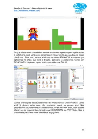 Apostila de Construct – Desenvolvimento de jogos
http://welingtonsc.blogspot.com/
17
Só que nós teremos um detalhe: ao você andar com o personagem e pular sobre
a plataforma, você verá que o personagem irá cair direto, passando pela nossa
plataforma. Para isso, iremos adicionar um novo BEHAVIOR, o mesmo que
aplicamos no chão, que será o SOLID. Selecione a plataforma, vamos em
BEHAVIORS, clique em + para adicionar e selecione SOLID:
Vamos criar cópias dessa plataforma e no final adicionar um novo chão. Como
você já deverá saber criar, não precisarei repetir os passos aqui. Nas
propriedades da plataforma ao lado esquerdo, no BEHAVIOR SINE, você poderá
alterar se ele movimentará também na HORIZONTAL ou VERTICAL. Use a
criatividade para fazer mais dificuldade do joguinho:
 