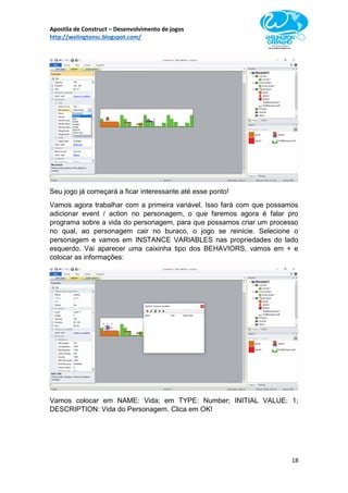 Apostila de Construct – Desenvolvimento de jogos
http://welingtonsc.blogspot.com/
18
Seu jogo já começará a ficar interessante até esse ponto!
Vamos agora trabalhar com a primeira variável. Isso fará com que possamos
adicionar event / action no personagem, o que faremos agora é falar pro
programa sobre a vida do personagem, para que possamos criar um processo
no qual, ao personagem cair no buraco, o jogo se reinicie. Selecione o
personagem e vamos em INSTANCE VARIABLES nas propriedades do lado
esquerdo. Vai aparecer uma caixinha tipo dos BEHAVIORS, vamos em + e
colocar as informações:
Vamos colocar em NAME: Vida; em TYPE: Number; INITIAL VALUE: 1;
DESCRIPTION: Vida do Personagem. Clica em OK!
 