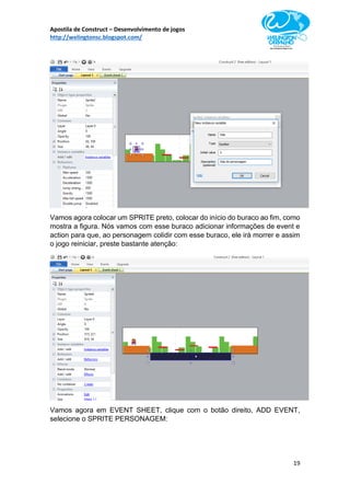 Apostila de Construct – Desenvolvimento de jogos
http://welingtonsc.blogspot.com/
19
Vamos agora colocar um SPRITE preto, colocar do início do buraco ao fim, como
mostra a figura. Nós vamos com esse buraco adicionar informações de event e
action para que, ao personagem colidir com esse buraco, ele irá morrer e assim
o jogo reiniciar, preste bastante atenção:
Vamos agora em EVENT SHEET, clique com o botão direito, ADD EVENT,
selecione o SPRITE PERSONAGEM:
 