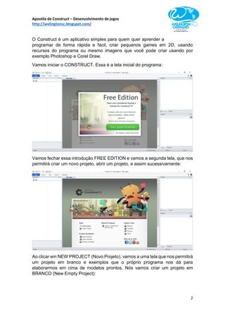 Apostila de Construct – Desenvolvimento de jogos
http://welingtonsc.blogspot.com/
2
O Construct é um aplicativo simples para quem quer aprender a
programar de forma rápida e fácil, criar pequenos games em 2D, usando
recursos do programa ou mesmo imagens que você pode criar usando por
exemplo Photoshop e Corel Draw.
Vamos iniciar o CONSTRUCT. Essa é a tela inicial do programa:
Vamos fechar essa introdução FREE EDITION e vamos a segunda tela, que nos
permitirá criar um novo projeto, abrir um projeto, e assim sucessivamente:
Ao clicar em NEW PROJECT (Novo Projeto), vamos a uma tela que nos permitirá
um projeto em branco e exemplos que o próprio programa nos dá para
elaborarmos em cima de modelos prontos. Nós vamos criar um projeto em
BRANCO (New Empty Project):
 
