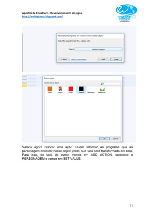 Apostila de Construct – Desenvolvimento de jogos
http://welingtonsc.blogspot.com/
21
Vamos agora colocar uma ação. Quero informar ao programa que ao
personagem encostar nesse objeto preto, sua vida será transformada em zero.
Para isso, do lado do event, vamos em ADD ACTION, selecione o
PERSONAGEM e vamos em SET VALUE:
 
