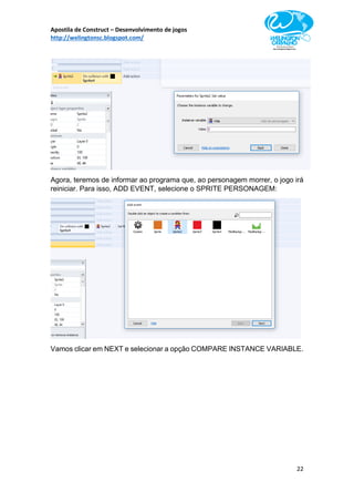 Apostila de Construct – Desenvolvimento de jogos
http://welingtonsc.blogspot.com/
22
Agora, teremos de informar ao programa que, ao personagem morrer, o jogo irá
reiniciar. Para isso, ADD EVENT, selecione o SPRITE PERSONAGEM:
Vamos clicar em NEXT e selecionar a opção COMPARE INSTANCE VARIABLE.
 