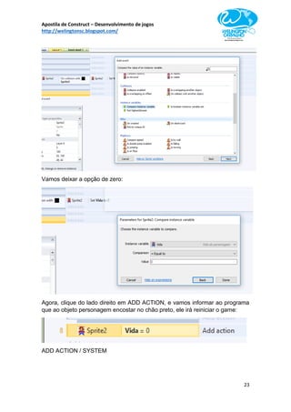 Apostila de Construct – Desenvolvimento de jogos
http://welingtonsc.blogspot.com/
23
Vamos deixar a opção de zero:
Agora, clique do lado direito em ADD ACTION, e vamos informar ao programa
que ao objeto personagem encostar no chão preto, ele irá reiniciar o game:
ADD ACTION / SYSTEM
 