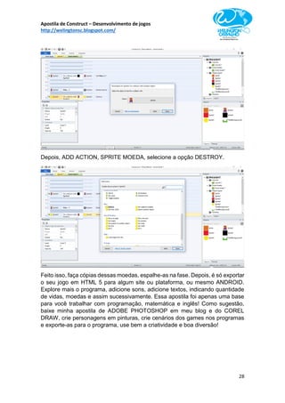Apostila de Construct – Desenvolvimento de jogos
http://welingtonsc.blogspot.com/
28
Depois, ADD ACTION, SPRITE MOEDA, selecione a opção DESTROY.
Feito isso, faça cópias dessas moedas, espalhe-as na fase. Depois, é só exportar
o seu jogo em HTML 5 para algum site ou plataforma, ou mesmo ANDROID.
Explore mais o programa, adicione sons, adicione textos, indicando quantidade
de vidas, moedas e assim sucessivamente. Essa apostila foi apenas uma base
para você trabalhar com programação, matemática e inglês! Como sugestão,
baixe minha apostila de ADOBE PHOTOSHOP em meu blog e do COREL
DRAW, crie personagens em pinturas, crie cenários dos games nos programas
e exporte-as para o programa, use bem a criatividade e boa diversão!
 