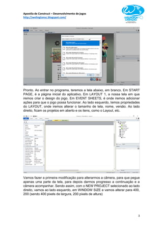 Apostila de Construct – Desenvolvimento de jogos
http://welingtonsc.blogspot.com/
3
Pronto. Ao entrar no programa, teremos a tela abaixo, em branco. Em START
PAGE, é a página inicial do aplicativo. Em LAYOUT 1, a nossa tela em que
iremos criar o design do jogo. Em EVENT SHEETS, é onde iremos adicionar
ações para que o jogo possa funcionar. Ao lado esquerdo, temos propriedades
do LAYOUT, onde iremos alterar o tamanho de tela, nome, versão. Ao lado
direito, ficam os projetos em aberto e os itens, como o Layout, etc.
Vamos fazer a primeira modificação para alterarmos a câmera, para que pegue
apenas uma parte da tela, para depois darmos progresso a continuação e a
câmera acompanhar. Sendo assim, com o NEW PROJECT selecionado ao lado
direito, vamos ao lado esquerdo, em WINDOW SIZE e vamos alterar para 400,
200 (sendo 400 pixels de largura, 200 pixels de altura)
 