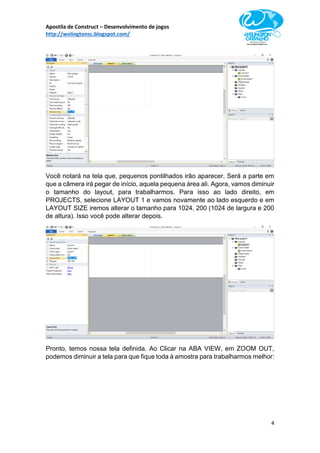 Apostila de Construct – Desenvolvimento de jogos
http://welingtonsc.blogspot.com/
4
Você notará na tela que, pequenos pontilhados irão aparecer. Será a parte em
que a câmera irá pegar de início, aquela pequena área ali. Agora, vamos diminuir
o tamanho do layout, para trabalharmos. Para isso ao lado direito, em
PROJECTS, selecione LAYOUT 1 e vamos novamente ao lado esquerdo e em
LAYOUT SIZE iremos alterar o tamanho para 1024, 200 (1024 de largura e 200
de altura). Isso você pode alterar depois.
Pronto, temos nossa tela definida. Ao Clicar na ABA VIEW, em ZOOM OUT,
podemos diminuir a tela para que fique toda à amostra para trabalharmos melhor:
 