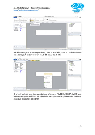 Apostila de Construct – Desenvolvimento de jogos
http://welingtonsc.blogspot.com/
5
Vamos começar a criar os primeiros objetos. Clicando com o botão direito na
área do layout, podemos ir em INSERT NEW OBJECT:
O primeiro objeto que iremos adicionar chama-se TILED BACKGROUND, que
no caso é o plano de fundo. Ao selecionar ele, irá aparecer uma setinha no layout
para que possamos adicionar:
 