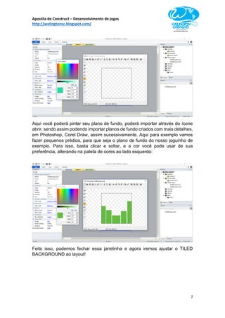 Apostila de Construct – Desenvolvimento de jogos
http://welingtonsc.blogspot.com/
7
Aqui você poderá pintar seu plano de fundo, poderá importar através do ícone
abrir, sendo assim podendo importar planos de fundo criados com mais detalhes,
em Photoshop, Corel Draw, assim sucessivamente. Aqui para exemplo vamos
fazer pequenos prédios, para que seja o plano de fundo do nosso joguinho de
exemplo. Para isso, basta clicar e soltar, e a cor você pode usar de sua
preferência, alterando na paleta de cores ao lado esquerdo:
Feito isso, podemos fechar essa janelinha e agora iremos ajustar o TILED
BACKGROUND ao layout!
 