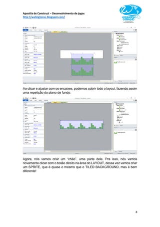 Apostila de Construct – Desenvolvimento de jogos
http://welingtonsc.blogspot.com/
8
Ao clicar e ajustar com os encaixes, podemos cobrir todo o layout, fazendo assim
uma repetição do plano de fundo:
Agora, nós vamos criar um “chão”, uma parte dele. Pra isso, nós vamos
novamente clicar com o botão direito na área do LAYOUT, dessa vez vamos criar
um SPRITE, que é quase o mesmo que o TILED BACKGROUND, mas é bem
diferente!
 