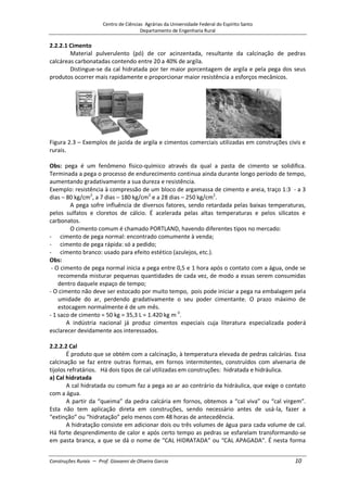 Centro de Ciências Agrárias da Universidade Federal do Espírito Santo
Departamento de Engenharia Rural
Construções Rurais – Prof. Giovanni de Oliveira Garcia 10
2.2.2.1 Cimento
Material pulverulento (pó) de cor acinzentada, resultante da calcinação de pedras
calcáreas carbonatadas contendo entre 20 a 40% de argila.
Distingue-se da cal hidratada por ter maior porcentagem de argila e pela pega dos seus
produtos ocorrer mais rapidamente e proporcionar maior resistência a esforços mecânicos.
Figura 2.3 – Exemplos de jazida de argila e cimentos comerciais utilizadas em construções civis e
rurais.
Obs: pega é um fenômeno físico-químico através da qual a pasta de cimento se solidifica.
Terminada a pega o processo de endurecimento continua ainda durante longo período de tempo,
aumentando gradativamente a sua dureza e resistência.
Exemplo: resistência à compressão de um bloco de argamassa de cimento e areia, traço 1:3 - a 3
dias – 80 kg/cm2
, a 7 dias – 180 kg/cm2
e a 28 dias – 250 kg/cm2
.
A pega sofre influência de diversos fatores, sendo retardada pelas baixas temperaturas,
pelos sulfatos e cloretos de cálcio. É acelerada pelas altas temperaturas e pelos silicatos e
carbonatos.
O cimento comum é chamado PORTLAND, havendo diferentes tipos no mercado:
- cimento de pega normal: encontrado comumente à venda;
- cimento de pega rápida: só a pedido;
- cimento branco: usado para efeito estético (azulejos, etc.).
Obs:
- O cimento de pega normal inicia a pega entre 0,5 e 1 hora após o contato com a água, onde se
recomenda misturar pequenas quantidades de cada vez, de modo a essas serem consumidas
dentro daquele espaço de tempo;
- O cimento não deve ser estocado por muito tempo, pois pode iniciar a pega na embalagem pela
umidade do ar, perdendo gradativamente o seu poder cimentante. O prazo máximo de
estocagem normalmente é de um mês.
- 1 saco de cimento = 50 kg = 35,3 L = 1.420 kg m-3
.
A indústria nacional já produz cimentos especiais cuja literatura especializada poderá
esclarecer devidamente aos interessados.
2.2.2.2 Cal
É produto que se obtém com a calcinação, à temperatura elevada de pedras calcárias. Essa
calcinação se faz entre outras formas, em fornos intermitentes, construídos com alvenaria de
tijolos refratários. Há dois tipos de cal utilizadas em construções: hidratada e hidráulica.
a) Cal hidratada
A cal hidratada ou comum faz a pega ao ar ao contrário da hidráulica, que exige o contato
com a água.
A partir da “queima” da pedra calcária em fornos, obtemos a “cal viva” ou “cal virgem”.
Esta não tem aplicação direta em construções, sendo necessário antes de usá-la, fazer a
“extinção” ou “hidratação” pelo menos com 48 horas de antecedência.
A hidratação consiste em adicionar dois ou três volumes de água para cada volume de cal.
Há forte desprendimento de calor e após certo tempo as pedras se esfarelam transformando-se
em pasta branca, a que se dá o nome de “CAL HIDRATADA” ou “CAL APAGADA”. É nesta forma
 