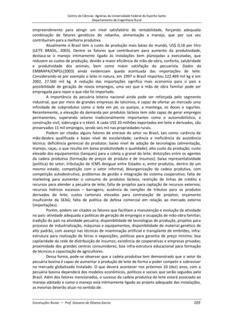 Centro de Ciências Agrárias da Universidade Federal do Espírito Santo
Departamento de Engenharia Rural
Construções Rurais – Prof. Giovanni de Oliveira Garcia 103
empreendimento para atingir um nível satisfatório de rentabilidade, forçando adequada
combinação de fatores genéticos do rebanho, alimentação a manejo, que por sua vez
contribuíram para a melhoria produtiva.
Atualmente o Brasil tem o custo de produção mais baixo do mundo, US$ 0,18 por litro
(LEITE BRASIL, 2003). Dentre os fatores que contribuíram para aumento da produtividade,
destaca-se o manejo intimamente ligado às instalações bem planejadas a executadas, que
reduzem os custos de produção, devido a maior eficiência de mão-de-obra, conforto, salubridade
e produtividade dos animais, bem como maior satisfação do pecuarista. Dados da
EMBRAPA/CNPGL(2003) ainda evidenciam queda acentuada das importações de leite.
Considerando-se por exemplo o leite in natura, em 1997 o Brasil importou 122.469 mil kg e em
2002, 27.560 mil kg. A redução das importações significa mais economia para o país e
possibilidade de geração de novos empregos, uma vez que a mão de obra familiar pode ser
empregada para repor o que não foi importado.
A importância da pecuária leiteira nacional ainda pode ser reforçada pelo segmento
industrial, que por meio de grandes empresas de laticínios, é capaz de ofertar ao mercado uma
infinidade de subprodutos como o leite em pó, os queijos, a manteiga, os doces e iogurtes.
Recentemente, a elevação da demanda por produtos lácteos tem sido capaz de gerar empregos
permanentes, superando setores tradicionalmente importantes como o automobilístico, a
construção civil, siderurgia e o têxtil. A cada US$ 20 milhões exportados em leite e derivados, são
preservados 11 mil empregos, sendo seis mil nas propriedades rurais.
Podem ser citados alguns fatores de entrave do setor no Brasil, tais como: carência de
mão-deobra qualificada e baixo nível de escolaridade; carência e ineficiência da assistência
técnica; deficiência gerencial do produtor; baixo nível de adoção de tecnologias (alimentação,
manejo, raças, o que resulta em baixa produtividade e qualidade); alto custo da produção; custo
elevado dos equipamentos (tanques) para a coleta a granel do leite; distorções entre os agentes
da cadeia produtiva (formação de preços de produto e de insumos); baixa representatividade
(política) do setor; tributação de ICMS desigual entre Estados e, entre produtos, dentro de um
mesmo estado; competição com o setor informal; desorganização da cadeia produtiva, com
competição autodestrutiva; problemas de gestão e integração do sistema cooperativo; falta de
marketing para aumentar o consumo de produtos lácteos; restrição de linhas de crédito e
recursos para atender a pecuária de leite; falta de projetos para captação de recursos externos;
recursos hídricos escassos – barragens; ausência de isenções de tributos para os produtos
derivados do leite; custos cartoriais elevados para contratação de projetos; orçamento
insuficiente da SEAG; falta de política de defesa comercial em relação ao mercado externo
(importações).
Porém, podem ser citados os fatores que facilitam a manutenção e evolução da atividade
no país: atividade adequada a políticas de geração de empregos e ocupação de mão-obra familiar;
tradição do país na atividade pecuária; disponibilidade de tecnologias de produção, projetos para
processo de industrialização, máquinas e equipamentos; disponibilidade de material genético de
alto padrão, com avanço nas técnicas de inseminação artificial e transplante de embriões; infra-
estrutura para realização de feiras e exposições; políticas para garantia de preço mínimo; boa
capilaridade da rede de distribuição de insumos; existência de cooperativas e empresas privadas;
proximidade dos grandes centros consumidores; boa infra-estrutura educacional para formação
de técnicos e capacitação de agricultores.
Dessa forma, pode-se observar que a cadeia produtiva tem demonstrado que o setor da
pecuária bovina é capaz de aumentar a produção de leite de forma a poder competir e sobreviver
no mercado globalizado instalado. O que deverá acontecer nos próximos 10 (dez) anos, com a
pecuária bovina dependerá dos modelos econômicos, políticos e sociais que serão seguidos pelo
Brasil. Além dos fatores mencionados, o sucesso da cadeia produtiva do leite estará associado ao
manejo adotado e como o manejo está intimamente ligado ao projeto adequado das instalações,
as mesmas deverão atuar no sentido de:
 