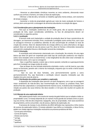 Centro de Ciências Agrárias da Universidade Federal do Espírito Santo
Departamento de Engenharia Rural
Construções Rurais – Prof. Giovanni de Oliveira Garcia 104
- Amenizar as adversidades climáticas inerentes ao meio ambiente, oferecendo maior
conforto aos animais e homens, em todas as fases da exploração;
- Otimizar a mão-de-obra, tornando os trabalhos agrícolas menos árduos, com economia
de tempo a espaço;
- Aumentar a renda da propriedade agrícola por meio da maior produção de homens e
animais, bem como permitir a estocagem de alimentos abundantes na estação das águas.
5.4.2 Considerações para o planejamento das instalações
Para que as instalações zootécnicas de um modo geral, não só aquelas destinadas à
produção de leite, sejam consideradas satisfatórias, na fase de planejamento devem ser
considerados os seguintes pontos:
5.4.2.1. Localização
O terreno onde será implantada a unidade de produção deve ter boas características de
drenagem, ser levemente inclinado, firme, ensolarado e protegido contra ventos frios, com o que
se conseguirá minimizar os problemas advindos da alta concentração de umidade no local de
criação dos animais. Deve ter abastecimento de energia elétrica ou outra alternativa e de água
potável. Deve ser servido de vias de acesso e por fim, deve ter formas e dimensões necessárias
para permitir ampliações futuras e distribuição racional das instalações.
5.4.2.2. Orientação
A orientação está intimamente relacionada com a localização. No entanto, há uma regra
básica que deve em geral ser respeitada para todo tipo de construção zootécnica nos trópicos
(salvo raras exceções como os bezerreiros): o eixo longitudinal da obra deve estar orientado no
sentido leste-oeste, com o que se conseguirá:
- Que a superfície exposta a oeste seja a menor possível, evitando-se superaquecimento
pela forte insolação nas longas tardes de verão;
- Que ao dispor de uma fachada totalmente orientada a norte, o sol de inverno, que sobe
pouco no horizonte, penetre até o interior da instalação, enquanto que no verão o beiral atuará
como guarda-sol;
- Que no caso de duas fachadas, uma permanentemente quente a outra
permanentemente fria, seja favorecida a ventilação natural naquelas instalações que não
dispõem de outro meio de ativá-la.
5.4.2.3. Distribuição dos prédios que compõem a exploração
A disposição das instalações deve permitir um bom fluxograma, com o que se conseguirá
maior rendimento da mão-de-obra, boa movimentação dos insumos ou produtos finais, bom
destino final dos subprodutos e conseqüentemente maiores lucros. A distância das instalações em
relação aos pastos das vacas leiteiras não deve exceder a 1 km para não resultar em quebra de
produção.
5.4.3 Manejo de uma exploração leiteira
Não poderá jamais haver uma receita de manejo de gado leiteiro que se adapte a todas as
propriedades rurais. O manejo depende de um número muito grande de variáveis entre as quais:
raça do animal, mão-de-obra disponível, topografia, área da propriedade, nível sócio-econômico
do proprietário, centro consumidor, vias de acesso, objetivo da exploração, etc.
O processo de manejo é uma dinâmica de difícil definição mas representa a linha mestra
do sucesso da exploração leiteira. O manejo adotado é que define as instalações, e dessa forma,
podem ser citadas algumas instalações necessárias ao processo produtivo de leite:
- Currais para volumosos;
- Currais de Espera;
- Anexos aos Currais:
* seringa
* lava-pés
* pedilúvio
 