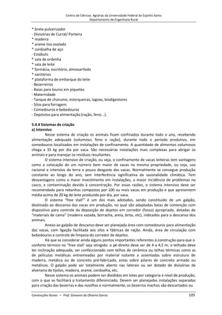 Centro de Ciências Agrárias da Universidade Federal do Espírito Santo
Departamento de Engenharia Rural
Construções Rurais – Prof. Giovanni de Oliveira Garcia 105
* brete pulverizador
- Divisórias de Curral/ Porteira
* madeira
* arame liso ovalado
* cordoalha de aço
- Estábulo
* sala de ordenha
* sala de leite
* farmácia, escritório, almoxarifado
* sanitários
* plataforma de embarque do leite
- Bezerreiros
- Baias para touros em piquetes
- Maternidade
- Tanque de chorume, esterqueiras, lagoas, biodigestores
- Silos para forragem.
- Comedouros e bebedouros
- Depósitos para alimentação (ração, feno...).
5.4.4 Sistemas de criação
a) Intensivo
Nesse sistema de criação os animais ficam confinados durante todo o ano, recebendo
alimentação adequada (volumoso, feno e ração), durante todo o período produtivo, em
comedouros localizados em instalações de confinamento. A quantidade de alimentos volumosos
chega a 35 kg por dia por vaca. São necessárias instalações mais complexas para abrigar os
animais e para manejar os resíduos resultantes.
O sistema intensivo de criação, ou seja, o confinamento de vacas leiteiras tem vantagens
como a colocação de um número bem maior de vacas na mesma propriedade, ou seja, uso
racional e intensivo da terra e pouco desgaste das vacas. Normalmente se consegue produção
constante ao longo do ano, sem interferência significativa da sazonalidade climática. Tem
desvantagens como o maior investimento em instalações, a maior incidência de problemas no
casco, e contaminação devido à concentração. Por essas razões, o sistema intensivo deve ser
recomendado para rebanhos compostos por 100 ou mais vacas em produção e que apresentem
média acima de 20 kg de leite produzido por dia, por vaca.
O sistema “free stall”' é um dos mais adotados, sendo constituído de um galpão,
destinado ao descanso das vacas em produção, no qual são adaptadas baias de contenção com
dispositivo para controle da deposição de dejetos em corredor (fosso) apropriado, dotadas de
“materiais de cama” (madeira vazada, borracha, areia, brita, etc), indicados para o descanso dos
animais.
Anexo ao galpão de descanso deve ser planejada área com comedouros para alimentação
das vacas, com ligação facilitada aos silos e fábricas de ração. Ainda, área de circulação com
bebedouros e controle de limpeza do corredor de dejetos.
Há que se considerar ainda alguns pontos importantes referentes à construção para que o
conforto térmico no “free stall' seja atingido: o pé-direito deve ser de 4 a 4,5 m; o telhado deve
ter inclinação adequada, ser confeccionado com telhas de cerâmica ou telhas térmicas como as
de películas metálicas entremeadas por material isolante a assentadas sobre estrutura de
madeira, metálica ou de concreto pré-fabricado, estas sobre pilares de concreto armado ou
metálicos. O galpão pode ser totalmente aberto nas laterais ou ser dotado de divisórias de
alvenaria de tijolos, madeira, arame, cordoalha, etc.
Nesse sistema os animais podem ser divididos em lotes por categoria e nível de produção,
com o que se facilitará o tratamento diferenciado. Devem ser planejadas instalações separadas
para criação das bezerras e das novilhas e normalmente, os bezerros machos são descartados ou
 